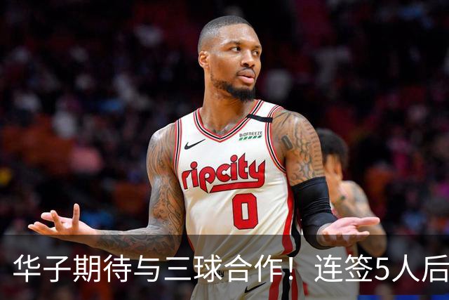 华子期待与三球合作！连签5人后已13+3名单 西部第一概率仅5%被看衰